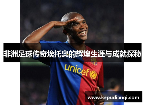 非洲足球传奇埃托奥的辉煌生涯与成就探秘