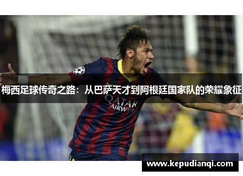 梅西足球传奇之路：从巴萨天才到阿根廷国家队的荣耀象征