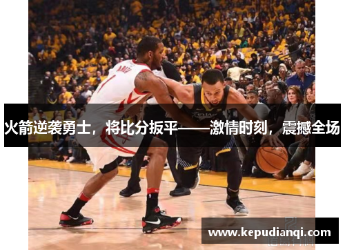 火箭逆袭勇士，将比分扳平——激情时刻，震撼全场
