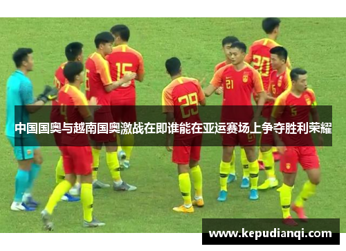 中国国奥与越南国奥激战在即谁能在亚运赛场上争夺胜利荣耀