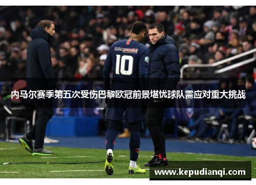 内马尔赛季第五次受伤巴黎欧冠前景堪忧球队需应对重大挑战