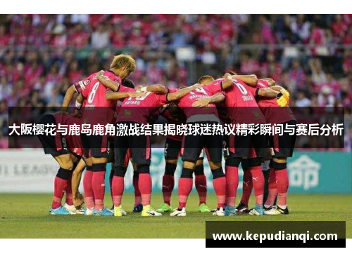 大阪樱花与鹿岛鹿角激战结果揭晓球迷热议精彩瞬间与赛后分析